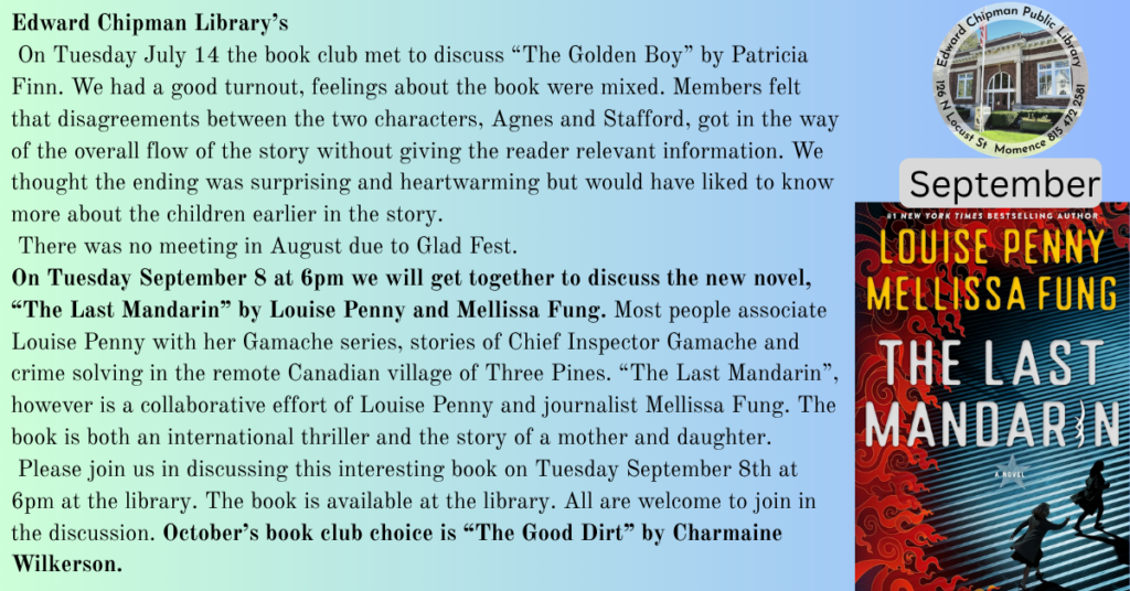 Edward Chipman Library Book Club
 Next meeting is Tuesday September 8 th at 6pm to discuss “The Last Mandarin” by Louise 
Penny and Melissa Fung. Octobers book club choice is “The Good Dirt” by Charmaine 
Wilkerson.
 On Tuesday July 14 the book club met to discuss “The Golden Boy” by Patricia Finn. We 
had a good turnout, feelings about the book were mixed. Members felt that disagreements 
between the two characters, Agnes and Stafford, got in the way of the overall flow of the story 
without giving the reader relevant information. We thought the ending was surprising and 
heartwarming but would have liked to know more about the children earlier in the story.
 There was no meeting in August due to Glad Fest. On Tuesday September 8 at 6 pm we will 
get together to discuss the new novel, “The Last Mandarin” by Louise Penny and Mellissa 
Fung. Most people associate Louise Penny with her Gamache series, stories of Chief Inspector 
Gamache and crime solving in the remote Canadian village of Three Pines. “The Last 
Mandarin”, however is a collaborative effort of Louise Penny and journalist Mellissa Fung. The 
book is both an international thriller and the story of a mother and daughter.
 Please join us in discussing this interesting book on Tuesday September 8th at 6pm at the 
library. The book is available at the library. All are welcome to join in the discussion